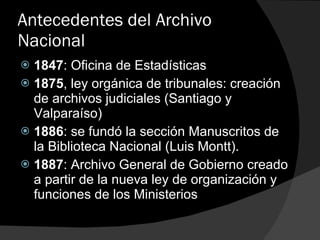 Antecedentes del Archivo Nacional 1847 : Oficina de Estadísticas 1875 , ley orgánica de tribunales: creación de archivos judiciales (Santiago y Valparaíso) 1886 : se fundó la sección Manuscritos de la Biblioteca Nacional (Luis Montt). 1887 : Archivo General de Gobierno creado a partir de la nueva ley de organización y funciones de los Ministerios 