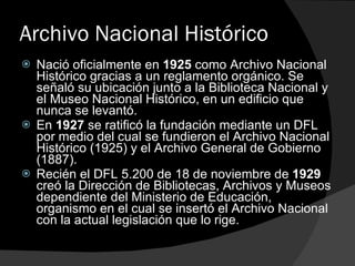 Archivo Nacional Histórico Nació oficialmente en  1925  como Archivo Nacional Histórico gracias a un reglamento orgánico. Se señaló su ubicación junto a la Biblioteca Nacional y el Museo Nacional Histórico, en un edificio que nunca se levantó. En  1927  se ratificó la fundación mediante un DFL por medio del cual se fundieron el Archivo Nacional Histórico (1925) y el Archivo General de Gobierno (1887). Recién el DFL 5.200 de 18 de noviembre de  1929  creó la Dirección de Bibliotecas, Archivos y Museos dependiente del Ministerio de Educación, organismo en el cual se insertó el Archivo Nacional con la actual legislación que lo rige. 