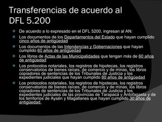 Transferencias de acuerdo al DFL 5.200 De acuerdo a lo expresado en el DFL 5200, ingresan al AN: Los documentos de los  Departamentos del Estado  que hayan cumplido  cinco años de antigüedad Los documentos de las  Intendencias y Gobernaciones  que hayan cumplido  60 años de antigüedad Los libros de  Actas de las Municipalidades  que tengan más de  60 años de antigüedad Los protocolos notariales, los registros de hipotecas, los registros conservatorios de bienes raíces, de comercio y de minas, los libros copiadores de sentencias de los Tribunales de Justicia y los expedientes judiciales que hayan cumplido  80 años de antigüedad Los protocolos notariales, los registros de hipotecas, los registros conservatorios de bienes raíces, de comercio y de minas, los libros copiadores de sentencias de los Tribunales de Justicia y los expedientes judiciales de las provincias de Tarapacá y Antofagasta y de los territorios de Aysén y Magallanes que hayan cumplido  30 años de antigüedad. 