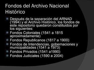 Fondos del Archivo Nacional Histórico Después de la separación del ARNAD (1994) y el Archivo Histórico, los fondos de este repositorio quedaron constituidos por los siguientes: Fondos Coloniales (1541 a 1815 aproximadamente) Fondos Republicanos (1817 a 1900) Fondos de Intendencias, gobernaciones y municipalidades (1541 a 1973) Fondos Privados (1541 a1990) Fondos Judiciales (1590 a 2004) 