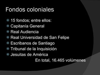Fondos coloniales 15 fondos; entre ellos: Capitanía General Real Audiencia Real Universidad de San Felipe Escribanos de Santiago Tribunal de la Inquisición Jesuitas de América En total, 16.465 volúmenes 