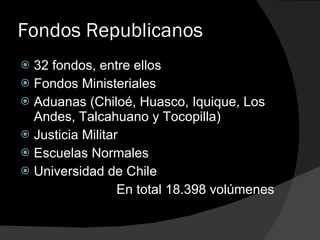 Fondos Republicanos 32 fondos, entre ellos Fondos Ministeriales Aduanas (Chiloé, Huasco, Iquique, Los Andes, Talcahuano y Tocopilla) Justicia Militar Escuelas Normales Universidad de Chile En total 18.398 volúmenes 