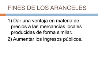 FINES DE LOS ARANCELES
1) Dar una ventaja en materia de
precios a las mercancías locales
producidas de forma similar.
2) Aumentar los ingresos públicos.
 