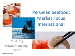 Peruvian Seafood:
                           Market Focus
                           International


          MBA. Ing.
      Giovanni Huanqui
           Canto
Giovanni Huanqui Canto
 