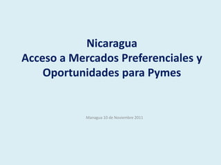 Nicaragua
Acceso a Mercados Preferenciales y
    Oportunidades para Pymes


            Managua 10 de Noviembre 2011
 