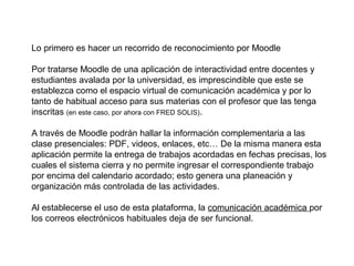 Lo primero es hacer un recorrido de reconocimiento por Moodle

Por tratarse Moodle de una aplicación de interactividad entre docentes y
estudiantes avalada por la universidad, es imprescindible que este se
establezca como el espacio virtual de comunicación académica y por lo
tanto de habitual acceso para sus materias con el profesor que las tenga
inscritas (en este caso, por ahora con FRED SOLIS).

A través de Moodle podrán hallar la información complementaria a las
clase presenciales: PDF, videos, enlaces, etc… De la misma manera esta
aplicación permite la entrega de trabajos acordadas en fechas precisas, los
cuales el sistema cierra y no permite ingresar el correspondiente trabajo
por encima del calendario acordado; esto genera una planeación y
organización más controlada de las actividades.

Al establecerse el uso de esta plataforma, la comunicación académica por
los correos electrónicos habituales deja de ser funcional.
 