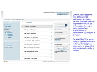 Dentro, podrá observar
“por semanas” las
actividades previstas.
Es muy probable que aún
no pueda visualizar las
fechas posteriores, por
estar en diseño o
actualización, y
permanecen ocultas por el
profesor.

En NOVEDADES, podrá
hallar la presentación de la
materia, el cronograma ,
algún video o fotografía ó
información adicional a la
materia
 