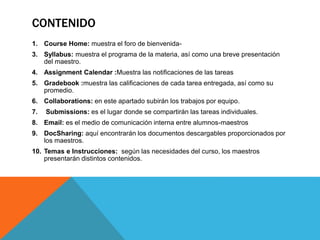 CONTENIDO
1. Course Home: muestra el foro de bienvenida-
3. Syllabus: muestra el programa de la materia, así como una breve presentación
del maestro.
4. Assignment Calendar :Muestra las notificaciones de las tareas
5. Gradebook :muestra las calificaciones de cada tarea entregada, así como su
promedio.
6. Collaborations: en este apartado subirán los trabajos por equipo.
7. Submissions: es el lugar donde se compartirán las tareas individuales.
8. Email: es el medio de comunicación interna entre alumnos-maestros
9. DocSharing: aquí encontrarán los documentos descargables proporcionados por
los maestros.
10. Temas e Instrucciones: según las necesidades del curso, los maestros
presentarán distintos contenidos.
 
