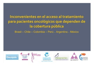 Inconvenientes en el acceso al tratamiento
para pacientes oncológicos que dependen de
la cobertura pública
Brasil – Chile – Colombia – Perú – Argentina – México
 