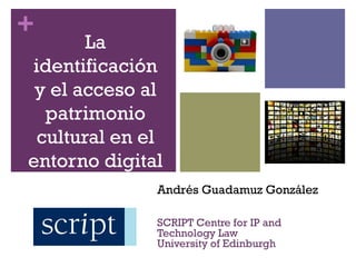 +
       La
identificación
 y el acceso al
  patrimonio
 cultural en el
entorno digital
              Andrés Guadamuz González

              SCRIPT Centre for IP and
              Technology Law
              University of Edinburgh
 