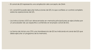 ◦ El canal de E/S representa una ampliación del concepto de DMA


◦ Un canal E/S puede ejecutar instrucciones de E/S, lo que confiere un control completo
  sobre las operaciones de E/S.




◦ Las instrucciones d E/S son almacenadas en memoria principal para se ejecutadas por
  un procesador de uso específico contenido en el propio canal de E/S.




◦ La forma de iniciar una CPU una transferencia de E/S es indicando el canal de E/S que
  debe ejecutar un programa de la memoria.
 