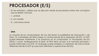 PROCESADOR (E/S)
◦ En las entradas y salidas que se ejecutan desde el procesador entran tres conceptos
  que se deben conocer.
◦ 1.- el DMA
◦ 2.- los canales
◦ 3.- y las instrucciones




◦ DMA
La mayoría de los computadores de hoy día tienen la posibilidad de interrupción y de
DMA. Un controlador de DMA posee un control parcial de la operación de E/S. La UCP
puede liberarse totalmente si se introduce en el computador un Procesador de E/S
(PE/S) o canal. Análogamente al DMA, el PE/S tiene acceso a la memoria principal y
puede interrumpir a la UCP, sin embargo puede emplear un repertorio de instrucciones
diferentes del de la UCP (ya que está orientado a operaciones de E/S).
 