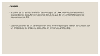 CANALES


◦ El canal de E/S es una extensión del concepto de DMA. Un canal de E/S tiene la
  capacidad de ejecutar instrucciones de E/S, lo que da un control total sobre las
  operaciones de E/S.



◦ Las instrucciones de E/S se almacenan en la memoria principal y serán ejecutadas por
  un procesador de propósito específico en el mismo canal de E/S.
 