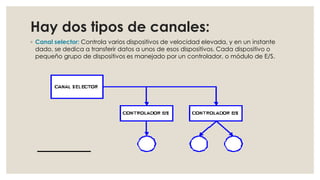 Hay dos tipos de canales:
◦ Canal selector: Controla varios dispositivos de velocidad elevada, y en un instante
  dado, se dedica a transferir datos a unos de esos dispositivos. Cada dispositivo o
  pequeño grupo de dispositivos es manejado por un controlador, o módulo de E/S.
 
