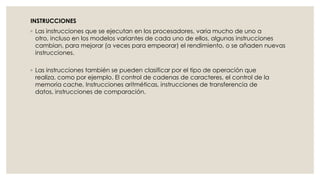 INSTRUCCIONES
◦ Las instrucciones que se ejecutan en los procesadores, varia mucho de uno a
  otro, incluso en los modelos variantes de cada uno de ellos, algunas instrucciones
  cambian, para mejorar (a veces para empeorar) el rendimiento, o se añaden nuevas
  instrucciones.

◦ Las instrucciones también se pueden clasificar por el tipo de operación que
  realiza, como por ejemplo. El control de cadenas de caracteres, el control de la
  memoria cache, Instrucciones aritméticas, instrucciones de transferencia de
  datos, instrucciones de comparación.
 