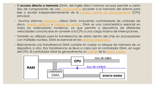 ◦ El acceso directo a memoria (DMA, del inglés direct memory access) permite a cierto
  tipo de componentes de una computadora acceder a la memoria del sistema para
  leer o escribir independientemente de la unidad central de procesamiento (CPU)
  principal.
◦ Muchos sistemas hardware utilizan DMA, incluyendo controladores de unidades de
 disco, tarjetas gráficas y tarjetas de sonido. DMA es una característica esencial en
 todos los ordenadores modernos, ya que permite a dispositivos de diferentes
 velocidades comunicarse sin someter a la CPU a una carga masiva de interrupciones.
◦ También es utilizado para la transferencia de datos dentro del chip en procesadores
  con múltiples núcleos. DMA es esencial en los sistemas integrados.
◦ Básicamente una transferencia DMA consiste en copiar un bloque de memoria de un
  dispositivo a otro. Esa transferencia se lleva a cabo por el controlador DMA, en lugar
  del CPU. El controlador DMA es generalmente un chipset de la placa madre.
 