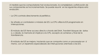 A medida que los computadores han evolucionado, la complejidad y sofisticación de
sus componentes se ha incrementado. Se puede resumir en las siguientes etapas esta
evolución:


◦ La CPU controla directamente al periférico.


◦ Se añade un controlador o módulo de E/S. La CPU utiliza la E/S programada sin
  interrupciones.


◦ El módulo de E/S tiene acceso directo a través del DMA. Transferir bloques de datos
  a, o desde, la memoria sin implicar a la CPU, excepto al comienzo y final de la
  transferencia.


◦ El módulo de E/S se mejora, haciendo que se comporte como un procesador en sí
  mismo, con un repertorio especializado de interrupciones orientado a las E/S.
 