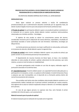 PROCESO SELECTIVO ACCEDER A CICLOS FORMATIVOS DE GRADO SUPERIOR DE
PROGRAMACIÓN DE LA PRODUCCIÓN EN FABRICACIÓN MECÁNICA
IES CRISTO DEL ROSARIO-EMPRESA DEUTZ SPAIN, S.A.-ZAFRA BADAJOZ
MODALIDAD DUAL
Deutz Spain realizará un proceso selectivo a los/las 50 candidatos/as
preseleccionados/as por la administración educativa constituido por las siguientes fases, de
dónde resultará elegido el alumno para este proyecto de formación profesional dual.
1ª Prueba de aptitud: los participantes deberán superar una prueba de aptitud, consistente en
la realización de un examen escrito, dónde deberán resolver cuestiones teórico-prácticas
relacionadas con el ámbito científico – tecnológico.
El objetivo de esta prueba es valorar los conocimientos previos del alumno,
considerados necesarios para la adquisición de nuevas destrezas, capacidades y resultados de
aprendizaje asociados al sector productivo del ciclo formativo: matemática, tecnología y/o
dibujo técnico.
Las treinta personas que alcancen una mayor cualificación en esta prueba, continuarán
en el proceso de selección, dónde deberán superar la siguiente fase.
2º Prueba de actitud: estos treinta candidatos deberán superar una prueba de actitud, que
puede consistir en una entrevista personal y/o test psicotécnico.
El departamento de recursos humanos de Deutz Spain, en base a los resultados
obtenidos en estas pruebas de actitud y aptitud, seleccionará las diez personas, que como
máximo, cursarán el ciclo formativo en modalidad dual.
Los demás participantes serán incluidos en una lista de espera, ordenados según la
puntuación alcanzada en las distintas fases.
3º Capacidad funcional. El alumno deberá poseer una capacidad funcional adecuada para su
participación en el proyecto, es decir, no padecerá enfermedades ni tendrá limitaciones físicas
o psíquicas que sean incompatibles con el desarrollo de su formación práctica dentro del
normal funcionamiento de la empresa.
Para acreditar este hecho estos diez candidatos seleccionados deberán someterse a un
reconocimiento médico realizado por el personal sanitario nombrado por nuestra empresa.
Esta vigilancia de la salud se realizará respetando siempre el derecho a la intimidad y dignidad
de la persona.
En caso de que alguna persona no superase esta fase, sería llamado el primer
candidato de la lista de espera, y así sucesivamente.
Material necesario para la prueba de aptitud
El material necesario para la realización de la prueba será el siguiente:
 