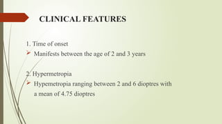 CLINICAL FEATURES
1. Time of onset
 Manifests between the age of 2 and 3 years
2. Hypermetropia
 Hypemetropia ranging between 2 and 6 dioptres with
a mean of 4.75 dioptres
 