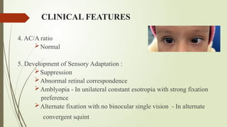 CLINICAL FEATURES
4. AC/A ratio
Normal
5. Development of Sensory Adaptation :
Suppression
Abnormal retinal correspondence
Amblyopia - In unilateral constant esotropia with strong fixation
preference
Alternate fixation with no binocular single vision - In alternate
convergent squint
 