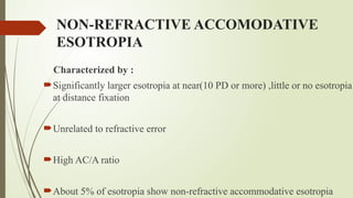 NON-REFRACTIVE ACCOMODATIVE
ESOTROPIA
Characterized by :
Significantly larger esotropia at near(10 PD or more) ,little or no esotropia
at distance fixation
Unrelated to refractive error
High AC/A ratio
About 5% of esotropia show non-refractive accommodative esotropia
 