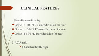CLINICAL FEATURES
Near-distance disparity
Grade I : 10–19 PD more deviation for near
Grade II : 20–29 PD more deviation for near
Grade III : 30 PD more deviation for near
3. AC/A ratio :
 Characteristically high
 