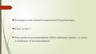 Esotropia is not related to uncorrected hypermetropia
CA/C is low ?
Near point of accommodation (NPA) definitely remote, i.e. there
is weakness of accommodation
 