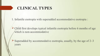 CLINICAL TYPES
1. Infantile esotropia with superadded accommodative esotropia :
 Child first develops typical infantile esotropia before 6 months of age
which is non-accommodative
 Superadded by accommodative esotropia, usually, by the age of 2–3
years
 