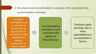 2. Decompensated accommodative esotropia with superadded non-
accommodative esotropia
Increased
convergence tone
or mechanical
factors such as
hypertrophy or
contracture of the
medial rectus
muscles,
conjunctiva or
Tenon's capsule
Accommodative
esotropia is well
corrected with
glasses or
bifocal lenses.
Esotropia again
develops due to
some
superadded non-
accommodative
factors
 