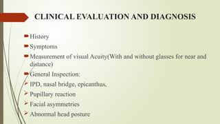CLINICAL EVALUATION AND DIAGNOSIS
History
Symptoms
Measurement of visual Acuity(With and without glasses for near and
distance)
General Inspection:
 IPD, nasal bridge, epicanthus,
 Pupillary reaction
 Facial asymmetries
 Abnormal head posture
 