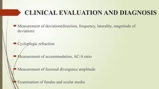 CLINICAL EVALUATION AND DIAGNOSIS
 Measurement of deviation(direction, frequency, laterality, magnitude of
deviation)
 Cycloplegic refraction
 Measurement of accommodation, AC/A ratio
 Measurement of fusional divergence amplitude
 Examination of fundus and ocular media
 