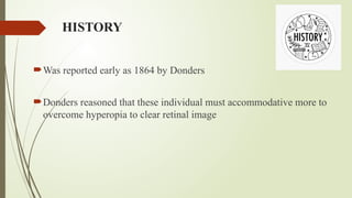 HISTORY
Was reported early as 1864 by Donders
Donders reasoned that these individual must accommodative more to
overcome hyperopia to clear retinal image
 