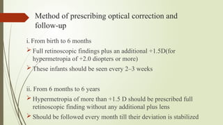 Method of prescribing optical correction and
follow-up
i. From birth to 6 months
 Full retinoscopic findings plus an additional +1.5D(for
hypermetropia of +2.0 diopters or more)
 These infants should be seen every 2–3 weeks
ii. From 6 months to 6 years
 Hypermetropia of more than +1.5 D should be prescribed full
retinoscopic finding without any additional plus lens
 Should be followed every month till their deviation is stabilized
 