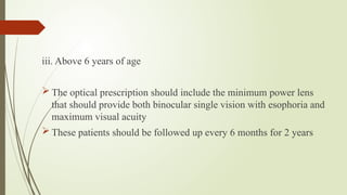 iii. Above 6 years of age
 The optical prescription should include the minimum power lens
that should provide both binocular single vision with esophoria and
maximum visual acuity
 These patients should be followed up every 6 months for 2 years
 