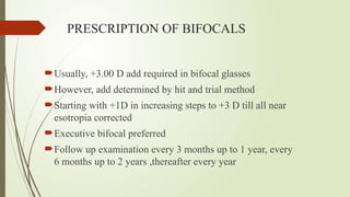 PRESCRIPTION OF BIFOCALS
Usually, +3.00 D add required in bifocal glasses
However, add determined by hit and trial method
Starting with +1D in increasing steps to +3 D till all near
esotropia corrected
Executive bifocal preferred
Follow up examination every 3 months up to 1 year, every
6 months up to 2 years ,thereafter every year
 