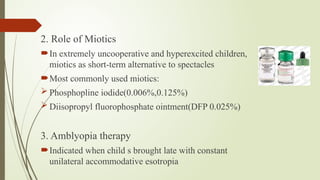 2. Role of Miotics
In extremely uncooperative and hyperexcited children,
miotics as short-term alternative to spectacles
Most commonly used miotics:
 Phosphopline iodide(0.006%,0.125%)
 Diisopropyl fluorophosphate ointment(DFP 0.025%)
3. Amblyopia therapy
Indicated when child s brought late with constant
unilateral accommodative esotropia
 