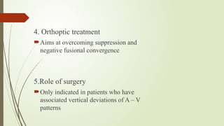 4. Orthoptic treatment
Aims at overcoming suppression and
negative fusional convergence
5.Role of surgery
Only indicated in patients who have
associated vertical deviations of A – V
patterns
 
