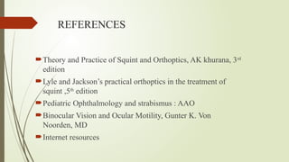 REFERENCES
Theory and Practice of Squint and Orthoptics, AK khurana, 3rd
edition
Lyle and Jackson’s practical orthoptics in the treatment of
squint ,5th
edition
Pediatric Ophthalmology and strabismus : AAO
Binocular Vision and Ocular Motility, Gunter K. Von
Noorden, MD
Internet resources
 