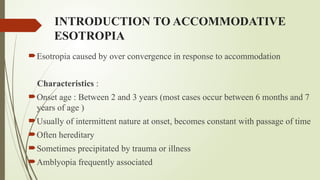 INTRODUCTION TO ACCOMMODATIVE
ESOTROPIA
Esotropia caused by over convergence in response to accommodation
Characteristics :
Onset age : Between 2 and 3 years (most cases occur between 6 months and 7
years of age )
Usually of intermittent nature at onset, becomes constant with passage of time
Often hereditary
Sometimes precipitated by trauma or illness
Amblyopia frequently associated
 