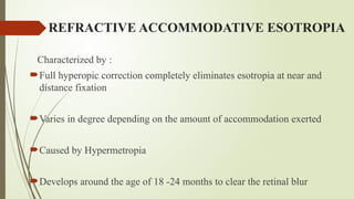 REFRACTIVE ACCOMMODATIVE ESOTROPIA
Characterized by :
Full hyperopic correction completely eliminates esotropia at near and
distance fixation
Varies in degree depending on the amount of accommodation exerted
Caused by Hypermetropia
Develops around the age of 18 -24 months to clear the retinal blur
 