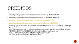  https://pixabay.com/es/tierra-mundo-manos-oferta-global-1964822/
 https://pixabay.com/es/la-tierra-globalizaci%C3%B3n-red-3866609/
 https://pixabay.com/es/atlas-tierra-banderas-bandera-62742/
 https://pixabay.com/es/universo-humanos-se-enfrenta-a-2935936/
 //www.google.com/search?biw=1920&bih=962&tbm=isch&sa=1&ei=E75iXI2bCqyK
lwT_-
bHoCA&q=conexiones+en+el+mundo&oq=conexiones+en+el+mundo&gs_l=img.3..
0.1956584.1960973..1961439...0.0..0.72.1123.22......0....1..gws-wiz-
img.......0i67j0i8i30j0i24.tmsMjyPWoZQ#imgdii=m0A-
V6Cy5p_iOM:&imgrc=2ZdQ6xuBFBaH6M:
 