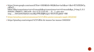  https://www.google.com/search?biw=1920&bih=962&tbm=isch&sa=1&ei=E75iXI2bCq
yKlwT_-
bHoCA&q=conexiones+en+el+mundo&oq=conexiones+en+el+mundo&gs_l=img.3..0.1
956584.1960973..1961439...0.0..0.72.1123.22......0....1..gws-wiz-
img.......0i67j0i8i30j0i24.tmsMjyPWoZQ#imgrc=B1S1bCgRJd--9M:
 https://pixabay.com/es/comunicaci%C3%B3n-gratis-concepto-apple-2652846/
 https://pixabay.com/es/apret%C3%B3n-de-manos-las-manos-3382503/
 