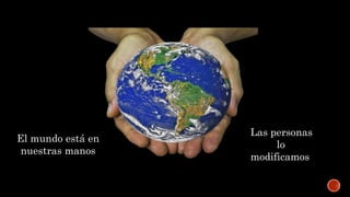 El mundo está en
nuestras manos
Las personas
lo
modificamos
 