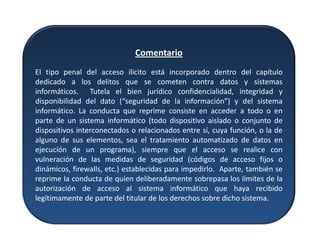 Comentario
El tipo penal del acceso ilícito está incorporado dentro del capítulo
dedicado a los delitos que se cometen contra datos y sistemas
informáticos. Tutela el bien jurídico confidencialidad, integridad y
disponibilidad del dato (“seguridad de la información”) y del sistema
informático. La conducta que reprime consiste en acceder a todo o en
parte de un sistema informático (todo dispositivo aislado o conjunto de
dispositivos interconectados o relacionados entre sí, cuya función, o la de
alguno de sus elementos, sea el tratamiento automatizado de datos en
ejecución de un programa), siempre que el acceso se realice con
vulneración de las medidas de seguridad (códigos de acceso fijos o
dinámicos, firewalls, etc.) establecidas para impedirlo. Aparte, también se
reprime la conducta de quien deliberadamente sobrepasa los límites de la
autorización de acceso al sistema informático que haya recibido
legítimamente de parte del titular de los derechos sobre dicho sistema.
 