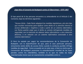 ¿Qué dice el Convenio de Budapest contra el Cibercrimen – CETS 185?
El tipo penal de la ley peruana encuentra su antecedente en el Artículo 2 del
Convenio, bajo los términos siguientes:
“Acceso ilícito.- Cada Parte adoptará las medidas legislativas y de otro tipo
que resulten necesarias para tipificar como delito en su derecho interno el
acceso deliberado e ilegítimo a todo o parte de un sistema informático.
Las Partes podrán exigir que el delito se cometa infringiendo medidas de
seguridad, con la intención de obtener datos informáticos u otra intención
delictiva, o en relación con un sistema informático conectado a otro
sistema informático.”
El Perú ha optado por seguir las recomendaciones de la Convención de
Budapest, con la especificación de que, para el caso particular peruano,
únicamente existe delito de acceso ilícito cuando la conducta punible infringe
medidas de seguridad. Como se puede ver en este caso, si bien es cierto que la
Convención de Budapest promueve la estandarización mundial de las leyes
penales contra los ciberdelitos, también lo es que no todas las leyes
estandarizadas tienen que ser exactamente compatibles entre sí.
 