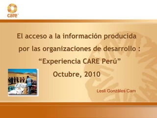 El acceso a la información producida
por las organizaciones de desarrollo :
“Experiencia CARE Perú”
Octubre, 2010
Lesli Gonzáles Cam
 