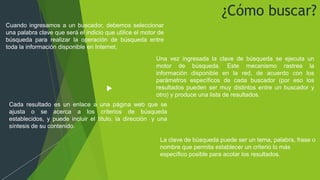 ¿Cómo buscar?
Cuando ingresamos a un buscador, debemos seleccionar
una palabra clave que será el indicio que utilice el motor de
búsqueda para realizar la operación de búsqueda entre
toda la información disponible en Internet.
Una vez ingresada la clave de búsqueda se ejecuta un
motor de búsqueda. Este mecanismo rastrea la
información disponible en la red, de acuerdo con los
parámetros específicos de cada buscador (por eso los
resultados pueden ser muy distintos entre un buscador y
otro) y produce una lista de resultados.
Cada resultado es un enlace a una página web que se
ajusta o se acerca a los criterios de búsqueda
establecidos, y puede incluir el título, la dirección l y una
síntesis de su contenido.
La clave de búsqueda puede ser un tema, palabra, frase o
nombre que permita establecer un criterio lo más
específico posible para acotar los resultados.
 