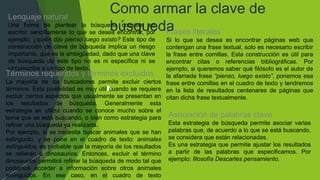 Como armar la clave de
búsqueda
Lenguaje natural
Una forma de plantear la búsqueda consiste en
escribir sencillamente lo que se desea encontrar, por
ejemplo: ¿quién dijo pienso luego existo? Este tipo de
construcción de clave de búsqueda implica un riesgo
importante, que es la ambigüedad, dado que una clave
de búsqueda de este tipo no es ni específica ni se
circunscribe a un tipo de texto.
Frases literales
Si lo que se desea es encontrar páginas web que
contengan una frase textual, solo es necesario escribir
la frase entre comillas. Esta construcción es útil para
encontrar citas o referencias bibliográficas. Por
ejemplo, si queremos saber qué filósofo es el autor de
la afamada frase “pienso, luego existo”, ponemos esa
frase entre comillas en el cuadro de texto y tendremos
en la lista de resultados centenares de páginas que
citan dicha frase textualmente.
Asociación de palabras clave
Esta estrategia de búsqueda permite asociar varias
palabras que, de acuerdo a lo que se está buscando,
se considera que están relacionadas.
Es una estrategia que permite ajustar los resultados
a partir de las palabras que especificamos. Por
ejemplo: filosofía Descartes pensamiento.
Términos requeridos y términos excluidos
La mayoría de los buscadores permite excluir ciertos
términos. Esta posibilidad es muy útil cuando se requiere
excluir ciertos aspectos que usualmente se presentan en
los resultados de búsqueda. Generalmente esta
estrategia se utiliza cuando se conoce mucho sobre el
tema que se está buscando, o bien como estrategia para
refinar una búsqueda ya realizada.
Por ejemplo, si se necesita buscar animales que se han
extinguido, y se pone en el cuadro de texto: animales
extinguidos, es probable que la mayoría de los resultados
se refieran a dinosaurios. Entonces, excluir el término
dinosaurios permitirá refinar la búsqueda de modo tal que
podamos acceder a información sobre otros animales
extinguidos. En ese caso, en el cuadro de texto
 