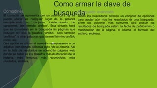 Como armar la clave de
búsqueda
Comodines
El comodín se representa por un asterisco (*) y se
puede ubicar en cualquier lugar de la palabra
reemplazando un conjunto indeterminado de
caracteres, por ejemplo: anfibio*. Esta sintaxis hará
que se consideren en la búsqueda las páginas que
incluyen no solo la palabra “anfibio”, sino también
“anfibios”, u otras palabras que usen el término anfibio
como raíz.
Otra opción es utilizar el comodín reemplazando a un
adjetivo, por ejemplo: filósofos más * de la historia. Así
en la lista de resultados se obtendrán páginas web
donde se hable de los filósofos más destacados de la
historia, más famosos, más reconocidos, más
olvidados, etcétera.
Búsqueda avanzada
Todos los buscadores ofrecen un conjunto de opciones
para acotar aún más los resultados de una búsqueda.
Entre las opciones más comunes para ajustar los
resultados de búsqueda están: la fecha de publicación o
modificación de la página, el idioma, el formato del
archivo, etcétera.
 