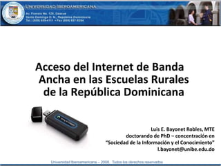Acceso del Internet de Banda Ancha en las Escuelas Rurales de la República Dominicana Luis E. Bayonet Robles, MTE doctorando de PhD – concentración en  “Sociedad de la Información y el Conocimiento” l.bayonet@unibe.edu.do 